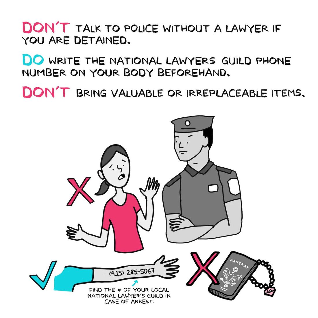 A worried woman in a pink shirt gestures while talking to a stern gray-uniformed police officer with folded arms, the pair marked with a pink X. Below, a teal check mark accompanies a forearm with "(415) 285-5067" written on the skin and an arrow captioned "find the # of your local National Lawyer's Guild in case of arrest," while a pink X crosses out a passport and a jeweled bracelet. The heading reads "DON'T talk to police without a lawyer if you are detained. DO write the National Lawyers Guild phone number on your body beforehand. DON'T bring valuable or irreplaceable items."