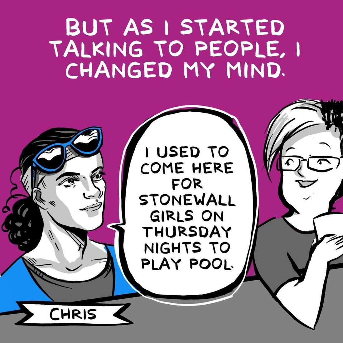 A woman with dark hair in a bun and blue framed sunglasses pushed up on her head, name banner Chris, speaks in a large word balloon about coming here for Stonewall Girls on Thursday nights to play pool. The bespectacled narrator listens at the right. A caption says that as she started talking to people she changed her mind.